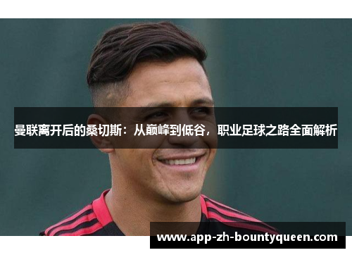 曼联离开后的桑切斯：从巅峰到低谷，职业足球之路全面解析