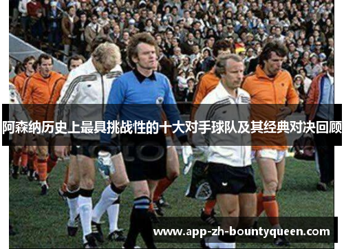 阿森纳历史上最具挑战性的十大对手球队及其经典对决回顾