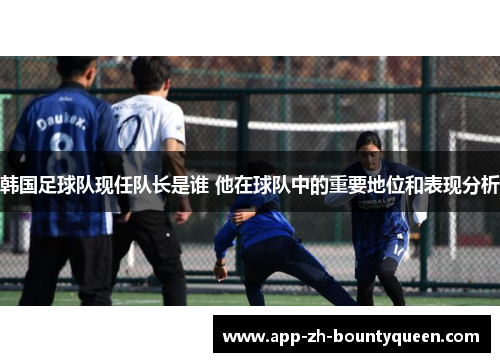 韩国足球队现任队长是谁 他在球队中的重要地位和表现分析